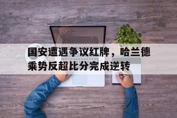 国安遭遇争议红牌，哈兰德乘势反超比分完成逆转郭艾伦球员实力排名